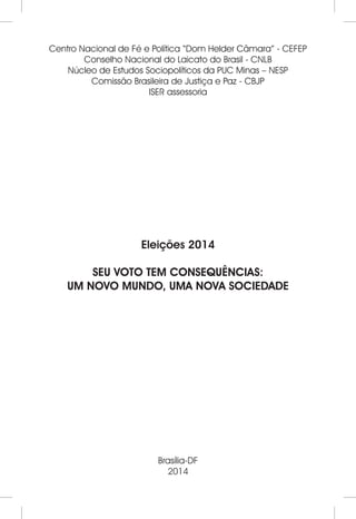 Centro Nacional de Fé e Política “Dom Helder Câmara” - CEFEP 
Conselho Nacional do Laicato do Brasil - CNLB 
Núcleo de Estudos Sociopolíticos da PUC Minas – NESP 
Comissão Brasileira de Justiça e Paz - CBJP 
ISER assessoria 
Eleições 2014 
SEU VOTO TEM CONSEQUÊNCIAS: 
UM NOVO MUNDO, UMA NOVA SOCIEDADE 
Brasília-DF 
2014 
 