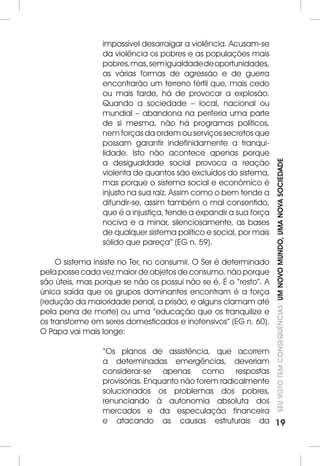 SEU VOTO TEM CONSEQUÊNCIAS: UM NOVO MUNDO, UMA NOVA SOCIEDADE 
19 
impossível desarraigar a violência. Acusam-se 
da violência os pobres e as populações mais 
pobres, mas, sem igualdade de oportunidades, 
as várias formas de agressão e de guerra 
encontrarão um terreno fértil que, mais cedo 
ou mais tarde, há de provocar a explosão. 
Quando a sociedade – local, nacional ou 
mundial – abandona na periferia uma parte 
de si mesma, não há programas políticos, 
nem forças da ordem ou serviços secretos que 
possam garantir indefinidamente a tranqui-lidade. 
Isto não acontece apenas porque 
a desigualdade social provoca a reação 
violenta de quantos são excluídos do sistema, 
mas porque o sistema social e econômico é 
injusto na sua raiz. Assim como o bem tende a 
difundir-se, assim também o mal consentido, 
que é a injustiça, tende a expandir a sua força 
nociva e a minar, silenciosamente, as bases 
de qualquer sistema político e social, por mais 
sólido que pareça” (EG n. 59). 
O sistema insiste no Ter, no consumir. O Ser é determinado 
pela posse cada vez maior de objetos de consumo, não porque 
são úteis, mas porque se não os possui não se é. É o “resto”. A 
única saída que os grupos dominantes encontram é a força 
(redução da maioridade penal, a prisão, e alguns clamam até 
pela pena de morte) ou uma “educação que os tranquilize e 
os transforme em seres domesticados e inofensivos” (EG n. 60). 
O Papa vai mais longe: 
“Os planos de assistência, que acorrem 
a determinadas emergências, deveriam 
considerar-se apenas como respostas 
provisórias. Enquanto não forem radicalmente 
solucionados os problemas dos pobres, 
renunciando à autonomia absoluta dos 
mercados e da especulação financeira 
e atacando as causas estruturais da 
 