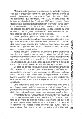 SEU VOTO TEM CONSEQUÊNCIAS: UM NOVO MUNDO, UMA NOVA SOCIEDADE 
21 
Mas as mudanças não vêm somente através de eleições, 
elas são conseguidas também por outras formas, como as 
mobilizações que citamos acima. No Brasil, foi a ação coletiva 
da sociedade que alcançou, em 1999, a aprovação do 
Projeto de Lei de Iniciativa Popular n. 9840, que permitiu afastar 
das eleições os candidatos que tentam “comprar” votos; assim 
como a Lei da Ficha Limpa, em 2010, que barra a candidatura 
de pessoas condenadas pela justiça. Se dependesse apenas 
da maioria do Congresso, estas leis não teriam sido aprovadas: 
foi a pressão social que obteve este resultado. 
Várias políticas públicas existentes hoje são fruto da 
iniciativa da sociedade civil que lutou durante décadas para 
que estes temas se transformassem em políticas. Foi a pressão 
dos movimentos sociais das mulheres, dos jovens, dos que 
defendem a igualdade racial, com a solidariedade de outros, 
que conseguiu este objetivo. 
Muitas soluções existentes atualmente para problemas 
sociais foram criadas por grupos, movimentos, articulações, 
organizações da sociedade civil, redes. É o caso da população 
que vive no semiárido, onde está se difundindo a construção 
e a utilização de cisternas de placa para conservar a água da 
chuva o ano inteiro, além de outras tecnologias sociais. 
É o caso da agroecologia, com a qual pequenos agricultores 
têm desenvolvido a produção de alimentos saudáveis, sem 
agrotóxicos, em regime de produção de diferentes culturas. 
Estes bons resultados estão levando supermercados a distri-buírem 
também alimentos orgânicos, além dos tradicionais, 
e estão se multiplicando feiras especializadas em alimentos 
saudáveis. 
Uma alternativa que vem se desenvolvendo em todo o 
país é a economia solidária, em suas variadas formas. Pessoas 
produzem em cooperação com outras, sem hierarquia e sem 
distinções e, desta forma, conseguem sustentar suas famílias. 
No âmbito da comunicação, as tecnologias mais recentes 
tornaram possível uma inovação: a circulação da informação 
fora do controle da grande mídia. É a primeira vez que não 
se depende unicamente de veículos tradicionais para receber 
e transmitir em massa outras informações, outras versões, 
outras ideias. Do mesmo modo, as redes sociais têm sido 
 
