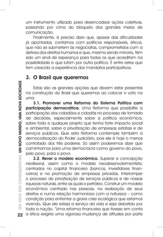 22SEU VOTO TEM CONSEQUÊNCIAS: UM NOVO MUNDO, UMA NOVA SOCIEDADE 
um instrumento utilizado para desencadear ações coletivas, 
passando por cima do bloqueio dos grandes meios de 
comunicação. 
Finalmente, é preciso dizer que, apesar das dificuldades 
já apontadas, contamos com políticos responsáveis, éticos, 
que não se submetem às negociatas, comprometidos com a 
defesa dos direitos humanos e que, mesmo sendo minoria, têm 
sido um sinal de esperança para todos os que acreditam na 
possibilidade e que lutam por outra política. É entre estes que 
tem crescido a experiência dos mandatos participativos. 
3. O Brasil que queremos 
Estas são as grandes opções que devem estar presentes 
na construção do Brasil que queremos ao colocar o voto na 
urna: 
3.1. Promover uma Reforma do Sistema Político com 
participação democrática. Uma Reforma que possibilite a 
participação dos cidadãos e cidadãs no processo de tomada 
de decisões, especialmente sobre a política econômica, 
sobre todo e qualquer projeto que tenha forte impacto social 
e ambiental, sobre a privatização de empresas estatais e de 
serviços públicos. Que esta Reforma contemple também a 
democratização do Poder Judiciário, pois ele é hoje o menos 
controlado dos três poderes. Só assim poderemos dizer que 
caminhamos para uma democracia como governo do povo, 
pelo povo, para o povo. 
3.2. Rever o modelo econômico. Superar a concepção 
neoliberal, assim como o modelo neodesenvolvimentista, 
centrados no capital financeiro (bancos, investidores finan-ceiros) 
e na promoção de empresas privadas. Interromper 
o processo de privatização de serviços públicos e de nossas 
riquezas naturais, entre as quais o petróleo. Construir um modelo 
econômico centrado nas pessoas, na realização de seus 
direitos e numa relação harmoniosa com a natureza – como 
condição para enfrentar a grave crise ecológica que estamos 
vivendo. Que ele esteja a serviço da vida e seja debatido por 
toda a nação. “Uma reforma financeira que tivesse em conta 
a ética exigiria uma vigorosa mudança de atitudes por parte 
 