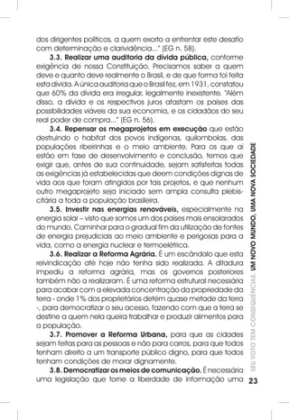 SEU VOTO TEM CONSEQUÊNCIAS: UM NOVO MUNDO, UMA NOVA SOCIEDADE 
23 
dos dirigentes políticos, a quem exorto a enfrentar este desafio 
com determinação e clarividência...” (EG n. 58). 
3.3. Realizar uma auditoria da dívida pública, conforme 
exigência de nossa Constituição. Precisamos saber a quem 
deve e quanto deve realmente o Brasil, e de que forma foi feita 
esta dívida. A única auditoria que o Brasil fez, em 1931, constatou 
que 60% da dívida era irregular, legalmente inexistente. “Além 
disso, a dívida e os respectivos juros afastam os países das 
possibilidades viáveis da sua economia, e os cidadãos do seu 
real poder de compra...” (EG n. 56). 
3.4. Repensar os megaprojetos em execução que estão 
destruindo o habitat dos povos indígenas, quilombolas, das 
populações ribeirinhas e o meio ambiente. Para os que aí 
estão em fase de desenvolvimento e conclusão, temos que 
exigir que, antes de sua continuidade, sejam satisfeitas todas 
as exigências já estabelecidas que deem condições dignas de 
vida aos que foram atingidos por tais projetos, e que nenhum 
outro megaprojeto seja iniciado sem ampla consulta plebis-citária 
a toda a população brasileira. 
3.5. Investir nas energias renováveis, especialmente na 
energia solar – visto que somos um dos países mais ensolarados 
do mundo. Caminhar para o gradual fim da utilização de fontes 
de energia prejudiciais ao meio ambiente e perigosas para a 
vida, como a energia nuclear e termoelétrica. 
3.6. Realizar a Reforma Agrária. É um escândalo que esta 
reivindicação até hoje não tenha sido realizada. A ditadura 
impediu a reforma agrária, mas os governos posteriores 
também não a realizaram. É uma reforma estrutural necessária 
para acabar com a elevada concentração da propriedade da 
terra - onde 1% dos proprietários detém quase metade da terra 
-, para democratizar o seu acesso, fazendo com que a terra se 
destine a quem nela queira trabalhar e produzir alimentos para 
a população. 
3.7. Promover a Reforma Urbana, para que as cidades 
sejam feitas para as pessoas e não para carros, para que todos 
tenham direito a um transporte público digno, para que todos 
tenham condições de morar dignamente. 
3.8. Democratizar os meios de comunicação. É necessária 
uma legislação que torne a liberdade de informação uma 
 