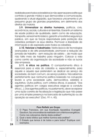 24SEU VOTO TEM CONSEQUÊNCIAS: UM NOVO MUNDO, UMA NOVA SOCIEDADE 
realidade para todos os brasileiros (e não apenas para a elite que 
controla a grande mídia) e que democratize a comunicação, 
quebrando o atual oligopólio, que favorece unicamente a um 
pequeno grupo de grandes proprietários, em detrimento dos 
direitos da maioria. 
3.9. Universalizar os direitos humanos, políticos, civis, 
econômicos, sociais, culturais e ambientais. Garantir um sistema 
de saúde pública de qualidade, assim como de educação, 
transporte, saneamento básico; garantir uma efetiva segurança 
pública, em que as forças responsáveis pela proteção dos 
cidadãos protejam os seus direitos. Promover a liberdade de 
informação e de expressão para todos os cidadãos. 
3.10. Valorizar o trabalhador. Nesta época de tecnologias 
avançadas e de alta produtividade, promover a redução da 
jornada de trabalho - sem redução de salário -, de modo que 
não falte meio de trabalho para ninguém. Colocar a vida 
como centro da organização da sociedade e não os lucros 
das empresas. 
3.11. A ética na política. O comportamento ético é 
essencial para a vida do cidadão e, especialmente, para 
aquele e aquela que pretendem se dedicar ao serviço da 
sociedade, do bem comum, ao serviço público. Nós sabemos 
perfeitamente que nenhuma política baseada na corrupção 
levará a uma sociedade justa, democrática, solidária e 
equitativa. Outra política, com critérios éticos, é possível. “Dos 
agentes políticos em cargos executivos exige-se a conduta 
ética [...]. Dos agentes políticos, no parlamento, deve-se esperar 
uma ação correta de fiscalização e legislação que não passe 
por uma simples presença na bancada de sustentação ou de 
oposição ao executivo” (Doc. 91 n. 40). 
Para Refletir em Grupo 
1. O Papa Francisco, em sua Exortação Apostólica Evangelii 
Gaudium, faz uma análise da realidade com critérios evangélicos. 
Como nos colocamos diante desta análise? 
2. Qual o texto bíblico que melhor ilumina esta análise? 
3. O Estado que temos é de todos e para todos? Explique com 
exemplos. 
 