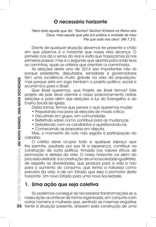 26SEU VOTO TEM CONSEQUÊNCIAS: UM NOVO MUNDO, UMA NOVA SOCIEDADE 
O necessário horizonte 
“Nem todo aquele que diz: “Senhor! Senhor! Entrará no Reino dos 
Céus, mas aquele que põe em prática a vontade de meu 
Pai que está nos céus” (Mt 7,21). 
Diante de qualquer situação devemos ter presente o chão 
em que pisamos e o horizonte que nossa vista alcança. O 
primeiro nos dá o senso do real e evita que tropeçamos já nos 
primeiros passos; mas é o segundo que aponta para onde leva 
os caminhos, quais os critérios que orientam a caminhada. 
As eleições deste ano de 2014 são importantes não só 
porque presidente, deputados, senadores e governadores 
têm uma incidência muito grande na vida da população, 
mas porque está em jogo também o projeto político, social e 
econômico para o Brasil. 
Que Brasil queremos, que Projeto de Brasil temos? Este 
projeto de país deve orientar o nosso posicionamento nestas 
eleições e para além das eleições à luz do Evangelho e do 
Ensino Social da Igreja. 
Desta forma, temos que pensar o que queremos mudar: 
• Preparando-nos para as eleições de modo crítico; 
• Discutindo em grupo, em comunidade; 
• Refletindo sobre como contribuir para as mudanças; 
• Debatendo com os candidatos e questionando-os; 
• Conhecendo as propostas em disputa. 
Mas, o momento do voto não esgota a participação do 
cidadão. 
O cristão deve ocupar todo e qualquer espaço que 
lhe permita, pautado por sua fé e esperança, contribuir na 
construção de outra política, firmada nos valores éticos de 
promoção e defesa da vida. O nosso horizonte vai além do 
processo eleitoral; é a construção de uma sociedade igualitária, 
de respeito às diversidades, que produza para a vida e não 
para o aumento do consumo, que tenha a natureza como 
parceira da vida, e de um Estado que seja o promotor deste 
horizonte. Um novo Estado para uma nova Sociedade. 
1. Uma ação que seja coletiva 
Só podemos conseguir as necessárias transformações se a 
nossa ação acontecer de forma organizada, em conjunto com 
outros homens e mulheres que, sentindo as mesmas angústias 
frente à situação presente, anseiam pela construção de uma 
 