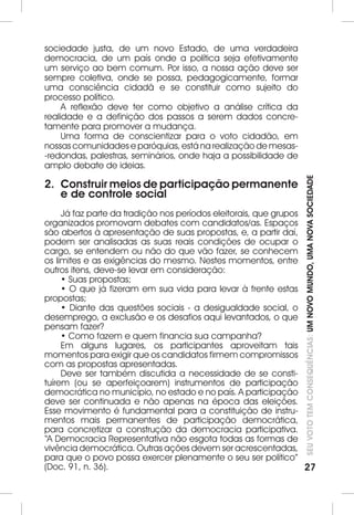 SEU VOTO TEM CONSEQUÊNCIAS: UM NOVO MUNDO, UMA NOVA SOCIEDADE 
27 
sociedade justa, de um novo Estado, de uma verdadeira 
democracia, de um país onde a política seja efetivamente 
um serviço ao bem comum. Por isso, a nossa ação deve ser 
sempre coletiva, onde se possa, pedagogicamente, formar 
uma consciência cidadã e se constituir como sujeito do 
processo político. 
A reflexão deve ter como objetivo a análise crítica da 
realidade e a definição dos passos a serem dados concre-tamente 
para promover a mudança. 
Uma forma de conscientizar para o voto cidadão, em 
nossas comunidades e paróquias, está na realização de mesas- 
-redondas, palestras, seminários, onde haja a possibilidade de 
amplo debate de ideias. 
2. Construir meios de participação permanente 
e de controle social 
Já faz parte da tradição nos períodos eleitorais, que grupos 
organizados promovam debates com candidatos/as. Espaços 
são abertos à apresentação de suas propostas, e, a partir daí, 
podem ser analisadas as suas reais condições de ocupar o 
cargo, se entendem ou não do que vão fazer, se conhecem 
os limites e as exigências do mesmo. Nestes momentos, entre 
outros itens, deve-se levar em consideração: 
• Suas propostas; 
• O que já fizeram em sua vida para levar à frente estas 
propostas; 
• Diante das questões sociais - a desigualdade social, o 
desemprego, a exclusão e os desafios aqui levantados, o que 
pensam fazer? 
• Como fazem e quem financia sua campanha? 
Em alguns lugares, os participantes aproveitam tais 
momentos para exigir que os candidatos firmem compromissos 
com as propostas apresentadas. 
Deve ser também discutida a necessidade de se consti-tuírem 
(ou se aperfeiçoarem) instrumentos de participação 
democrática no município, no estado e no país. A participação 
deve ser continuada e não apenas na época das eleições. 
Esse movimento é fundamental para a constituição de instru-mentos 
mais permanentes de participação democrática, 
para concretizar a construção da democracia participativa. 
“A Democracia Representativa não esgota todas as formas de 
vivência democrática. Outras ações devem ser acrescentadas, 
para que o povo possa exercer plenamente o seu ser político” 
(Doc. 91, n. 36). 
 