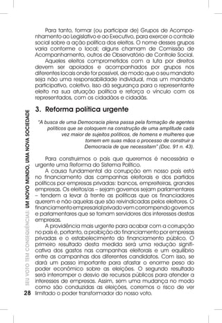 28SEU VOTO TEM CONSEQUÊNCIAS: UM NOVO MUNDO, UMA NOVA SOCIEDADE 
Para tanto, formar (ou participar de) Grupos de Acompa-nhamento 
ao Legislativo e ao Executivo, para exercer o controle 
social sobre a ação política dos eleitos. O nome desses grupos 
varia conforme o local; alguns chamam de Comissão de 
Acompanhamento, outros de Observatório de Controle Social. 
Aqueles eleitos comprometidos com a luta por direitos 
devem ser apoiados e acompanhados por grupos nos 
diferentes locais onde for possível, de modo que o seu mandato 
seja não uma responsabilidade individual, mas um mandato 
participativo, coletivo. Isso dá segurança para o representante 
eleito na sua atuação política e reforça o vínculo com os 
representados, com os cidadãos e cidadãs. 
3. Reforma política urgente 
“A busca de uma Democracia plena passa pela formação de agentes 
políticos que se coloquem na construção de uma amplitude cada 
vez maior de sujeitos políticos, de homens e mulheres que 
tomem em suas mãos o processo de construir a 
Democracia de que necessitam” (Doc. 91 n. 43). 
Para construirmos o país que queremos é necessária e 
urgente uma Reforma do Sistema Político. 
A causa fundamental da corrupção em nosso país está 
no financiamento das campanhas eleitorais e dos partidos 
políticos por empresas privadas: bancos, empreiteiras, grandes 
empresas. Os eleitos/as – sejam governos sejam parlamentares 
– tendem a levar à frente as políticas que os financiadores 
querem e não aquelas que são reivindicadas pelos eleitores. O 
financiamento empresarial privado vem corrompendo governos 
e parlamentares que se tornam servidores dos interesses destas 
empresas. 
A providência mais urgente para acabar com a corrupção 
no país é, portanto, a proibição do financiamento por empresas 
privadas e o estabelecimento do financiamento público. O 
primeiro resultado desta medida será uma redução signifi-cativa 
dos gastos nas campanhas eleitorais e um equilíbrio 
entre as campanhas dos diferentes candidatos. Com isso, se 
dará um passo importante para afastar o enorme peso do 
poder econômico sobre as eleições. O segundo resultado 
será interromper o desvio de recursos públicos para atender a 
interesses de empresas. Assim, sem uma mudança no modo 
como são conduzidas as eleições, corremos o risco de ver 
limitado o poder transformador do nosso voto. 
 