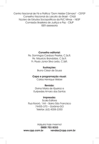 Centro Nacional de Fé e Política “Dom Helder Câmara” - CEFEP 
Conselho Nacional do Laicato do Brasil - CNLB 
Núcleo de Estudos Sociopolíticos da PUC Minas – NESP 
Comissão Brasileira de Justiça e Paz - CBJP 
ISER assessoria 
Conselho editorial: 
Pe. Domingos Cardozo Prestes, C.Ss.R. 
Pe. Maurício Brandolize, C.Ss.R. 
Fr. Paulo Júnior Silva Leão, C.SsR. 
Ilustrações: 
Bruno César de Sousa 
Capa e programação visual: 
Carlos Henrique Weber 
Revisão: 
Divina Maria de Queiroz e 
Eurípedes Amaro dos Santos 
Impressão: 
Scala Editora 
Rua Itororó, 144 – Bairro São Francisco 
74455-370 – Goiânia-GO 
Telefax: (62) 4008-2350 
Adquira hoje mesmo! 
0800 703 8353 
www.cpp.com.br vendas@cpp.com.br 
 