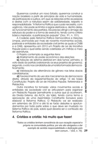 SEU VOTO TEM CONSEQUÊNCIAS: UM NOVO MUNDO, UMA NOVA SOCIEDADE 
29 
Queremos construir um novo Estado, queremos construir a 
nação brasileira a partir de princípios de vida e humanidade, 
de participação e justiça, em que as relações entre as pessoas 
e destas com a natureza sejam de solidariedade, respeito e 
responsabilidade. “A Reforma Política que o país necessita, com 
urgência, não pode se limitar a regras eleitorais e, dentro delas, 
ao funcionamento dos partidos. Ela precisa atingir o âmago da 
estrutura do poder e a forma de exercê-lo, tendo como critério 
básico inspirador, a participação popular” (Doc. 91, n. 101). 
A Coalizão pela Reforma Política Democrática e Eleições 
Limpas, promovida por mais de noventa movimentos sociais, 
pastorais e entidades da sociedade civil (entre as quais a CNBB 
e a OAB), apresentou em 2013 um Projeto de Lei de Iniciativa 
Popular para o qual estão sendo coletadas um milhão e meio 
de assinaturas. 
O Projeto contempla os seguintes itens: 
a) Afastamento do poder econômico das eleições; 
b) Adoção do sistema eleitoral em dois turnos: primeiro, o 
voto dado ao partido (valorizando os seus projetos de governo); 
segundo, o voto nos candidatos de uma lista formada democra-ticamente; 
c) Valorização da alternância de gênero nas listas dos/as 
candidatos/as; 
d) Favorecimento do uso dos mecanismos de democracia 
direta, através da regulamentação do artigo 14 da nossa 
Constituição: Projeto de Lei de Iniciativa Popular, Referendos e 
Plebiscitos. 
Outra iniciativa foi tomada: vários movimentos sociais e 
entidades da sociedade civil se articularam para organizar 
um Plebiscito Popular (semelhante a outros que já ocorreram, 
da Dívida Externa, da ALCA, da Vale), tendo como tema a 
aprovação de uma Assembleia Constituinte Exclusiva para 
elaborar a Reforma Política. O Plebiscito vai ser realizado 
em setembro de 2014 e até lá se farão debates e aprofun-damentos 
por toda parte sobre o que deve ser mudado no 
Sistema Político do país, sobre qual deveria ser o conteúdo da 
Reforma Política. 
4. Cristãos e cristãs: há muito que fazer! 
“Todos os cristãos tenham consciência da sua vocação especial e 
própria na comunidade política; por ela são obrigados a dar 
exemplo de sentida responsabilidade e dedicação pelo 
bem comum...” (GS, n. 75). 
 