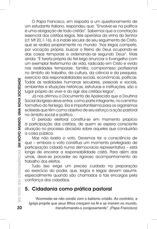 30SEU VOTO TEM CONSEQUÊNCIAS: UM NOVO MUNDO, UMA NOVA SOCIEDADE 
O Papa Francisco, em resposta a um questionamento de 
um estudante italiano, respondeu que: “Envolver-se na política 
é uma obrigação de todo cristão”. Sabemos que a conotação 
essencial dos cristãos leigos, fiéis operários da vinha do Senhor 
(cf. Mt 20,1-16), é a índole secular de seu seguimento de Cristo, 
que se realiza propriamente no mundo: “Aos leigos compete, 
por vocação própria, buscar o Reino de Deus ocupando-se 
das coisas temporais e ordenando-as segundo Deus”. Mais 
ainda: “É tarefa própria do fiel leigo anunciar o Evangelho com 
um exemplar testemunho de vida, radicado em Cristo e vivido 
nas realidades temporais: família; compromisso profissional 
no âmbito do trabalho, da cultura, da ciência e da pesquisa; 
exercício das responsabilidades sociais, econômicas, políticas. 
Todas as realidades humanas seculares, pessoais e sociais, 
ambientes e situações históricas, estruturas e instituições, são o 
lugar próprio do viver e do agir dos cristãos leigos”. 
Já nos afirmou o Documento de Aparecida que a Doutrina 
Social da Igreja deve entrar, como parte integrante, no caminho 
formativo do fiel leigo. Ela é importantíssima para os organismos 
eclesiais que têm como objetivo de seu esforço a ação pastoral 
no âmbito social e político. 
O período eleitoral constitui-se em momento propício 
à participação dos cristãos, de quem se espera consciente 
atuação no processo decisório sobre aqueles que conduzirão 
a coisa pública. 
Mas não basta o voto. Devemos ter a consciência de 
que – embora o voto constitua um momento privilegiado de 
participação cidadã numa democracia representativa – está 
longe de encerrar a responsabilidade cristã. Para além das 
urnas, deve-se proceder ao rigoroso acompanhamento do 
trabalho dos eleitos. 
Tudo isso exige um preciso cuidado na preparação 
ao exercício do poder, que, leigos e leigas devem assumir, 
especialmente quando são chamados a tais encargos pela 
confiança dos cidadãos. 
5. Cidadania como prática pastoral 
“Acomodar-se não condiz com o batismo cristão. Ao contrário, a 
Igreja propõe que seus filhos cresçam na fé e se insiram no mundo, 
transformando-o corajosamente”. (Papa Francisco) 
 