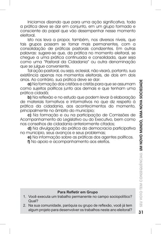 SEU VOTO TEM CONSEQUÊNCIAS: UM NOVO MUNDO, UMA NOVA SOCIEDADE 
31 
Iniciamos dizendo que para uma ação significativa, toda 
a prática deve se dar em conjunto, em um grupo formado e 
consciente do papel que vão desempenhar nesse momento 
eleitoral. 
Isto nos leva a propor, também, nos diversos níveis, que 
tais grupos possam se tornar mais permanentes, com a 
consolidação de práticas pastorais condizentes. Em outras 
palavras: sugere-se que, da prática no momento eleitoral, se 
chegue a uma prática continuada e consolidada, quer seja 
como uma “Pastoral da Cidadania” ou outra denominação 
que se julgue conveniente. 
Tal ação pastoral, ou seja, eclesial, não visará, portanto, sua 
existência apenas nos momentos eleitorais, de dois em dois 
anos. Ao contrário, sua prática deve se dar: 
a) Na formação dos cristãos e cristãs para que se assumam 
como sujeitos políticos junto aos demais e que tenham uma 
prática cidadã; 
b) Na reflexão e no estudo que podem levar à elaboração 
de materiais formativos e informativos no que diz respeito à 
prática da cidadania, aos acontecimentos do momento, 
principalmente no âmbito do município; 
c) Na formação e ou na participação de Comissões de 
Acompanhamento do Legislativo ou do Executivo, bem como 
nos conselhos de cidadania anteriormente citados; 
d) Na divulgação da prática da democracia participativa 
no município, seus avanços e seus problemas; 
e) Na informação sobre as práticas dos agentes políticos. 
f) No apoio e acompanhamento aos eleitos. 
Para Refletir em Grupo 
1. Você executa um trabalho permanente no campo sociopolítico? 
Qual? 
2. Na sua comunidade, paróquia ou grupo de reflexão, você já tem 
algum projeto para desenvolver os trabalhos neste ano eleitoral? 
 