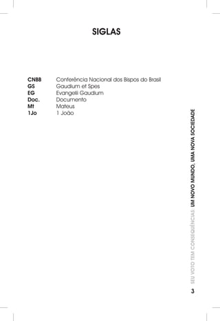 SEU VOTO TEM CONSEQUÊNCIAS: UM NOVO MUNDO, UMA NOVA SOCIEDADE 
3 
SIGLAS 
CNBB Conferência Nacional dos Bispos do Brasil 
GS Gaudium et Spes 
EG Evangelii Gaudium 
Doc. Documento 
Mt Mateus 
1Jo 1 João 
 