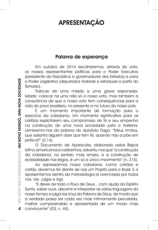 4 SEU VOTO TEM CONSEQUÊNCIAS: UM NOVO MUNDO, UMA NOVA SOCIEDADE 
APRESENTAÇÃO 
Palavra de esperança 
Em outubro de 2014 escolheremos, através do voto, 
os nossos representantes políticos para o Poder Executivo 
(presidente da República e governadores dos Estados) e para 
o Poder Legislativo (deputados federais e estaduais e parte do 
Senado). 
Trata-se de uma missão e uma grave responsabi-lidade: 
colocar na urna não só o nosso voto, mas também a 
consciência de que o nosso voto tem consequências para a 
vida do povo brasileiro, no presente e no futuro do nosso país. 
É um momento importante de formação para o 
exercício da cidadania. Um momento significativo para os 
cristãos explicitarem seu compromisso de fé e seu empenho 
na construção de uma nova sociedade justa e fraterna. 
Lembremo-nos da palavra do Apóstolo Tiago: “Meus irmãos, 
que adianta alguém dizer que tem fé, quando não a põe em 
prática?” (2,14). 
O Documento de Aparecida, elaborado pelos Bispos 
latino-americanos e caribenhos, advertiu-nos que “a construção 
da cidadania, no sentido mais amplo, e a construção de 
eclesialidade nos leigos, é um só e único movimento” (n. 215). 
Ao expressarmos nossa cidadania, como cristãos e 
cristãs, devemos ter diante de nós um Projeto para o Brasil. E o 
apresentamos dentro da metodologia já vivenciada por todos 
nós: Ver, Julgar e Agir. 
“É dever de todo o Povo de Deus... com ajuda do Espírito 
Santo, saber ouvir, discernir e interpretar as várias linguagens do 
nosso tempo e julgá-las à luz da Palavra de Deus, de modo que 
a verdade possa ser cada vez mais intimamente percebida, 
melhor compreendida e apresentada de um modo mais 
convincente” (GS, n. 44). 
 