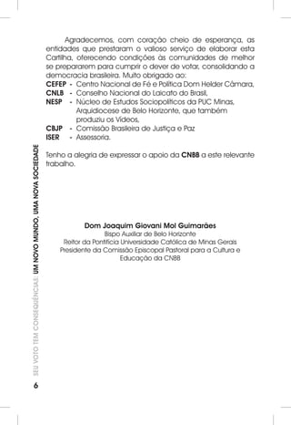 6 SEU VOTO TEM CONSEQUÊNCIAS: UM NOVO MUNDO, UMA NOVA SOCIEDADE 
Agradecemos, com coração cheio de esperança, as 
entidades que prestaram o valioso serviço de elaborar esta 
Cartilha, oferecendo condições às comunidades de melhor 
se prepararem para cumprir o dever de votar, consolidando a 
democracia brasileira. Muito obrigado ao: 
CEFEP - Centro Nacional de Fé e Política Dom Helder Câmara, 
CNLB - Conselho Nacional do Laicato do Brasil, 
NESP - Núcleo de Estudos Sociopolíticos da PUC Minas, 
Arquidiocese de Belo Horizonte, que também 
produziu os Vídeos, 
CBJP - Comissão Brasileira de Justiça e Paz 
ISER - Assessoria. 
Tenho a alegria de expressar o apoio da CNBB a este relevante 
trabalho. 
Dom Joaquim Giovani Mol Guimarães 
Bispo Auxiliar de Belo Horizonte 
Reitor da Pontifícia Universidade Católica de Minas Gerais 
Presidente da Comissão Episcopal Pastoral para a Cultura e 
Educação da CNBB 
 