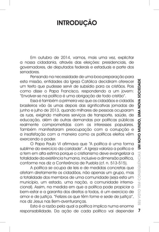 SEU VOTO TEM CONSEQUÊNCIAS: UM NOVO MUNDO, UMA NOVA SOCIEDADE 
7 
INTRODUÇÃO 
Em outubro de 2014, vamos, mais uma vez, explicitar 
a nossa cidadania, através das eleições: presidenciais, de 
governadores, de deputados federais e estaduais e parte dos 
senadores. 
Pensando na necessidade de uma boa preparação para 
esta missão, entidades da Igreja Católica decidiram oferecer 
um texto que pudesse servir de subsídio para os cristãos. Pois 
como disse o Papa Francisco, respondendo a um jovem: 
“Envolver-se na política é uma obrigação de todo cristão”. 
Essa é também a primeira vez que os cidadãos e cidadãs 
brasileiros vão às urnas depois das significativas jornadas de 
junho e julho de 2013, quando milhares de pessoas ocuparam 
as ruas, exigindo melhores serviços de transporte, saúde, de 
educação, além de outras demandas por políticas públicas 
realmente comprometidas com os interesses populares. 
Também manifestaram preocupação com a corrupção e 
a insatisfação com a maneira como os políticos eleitos vêm 
exercendo o poder. 
O Papa Paulo VI afirmava que “A política é uma forma 
sublime do exercício da caridade”. A Igreja valoriza a política e 
a tem em alta estima porque o cristianismo deve evangelizar a 
totalidade da existência humana, inclusive a dimensão política, 
conforme nos diz a Conferência de Puebla (cf. n. 513-515). 
A política se ocupa de leis e de medidas concretas que 
afetam diretamente os cidadãos, não apenas um grupo, mas 
a totalidade dos membros de uma comunidade (seja esta um 
município, um estado, uma nação, a comunidade interna-cional). 
Assim, na medida em que a política pode propiciar o 
bem-estar e a garantia dos direitos a todos, é um exercício de 
amor e de justiça. “Felizes os que têm fome e sede de justiça”, 
nos diz Jesus nas Bem-aventuranças. 
Esta é a razão pela qual a política implica numa enorme 
responsabilidade. Da ação de cada político vai depender 
 