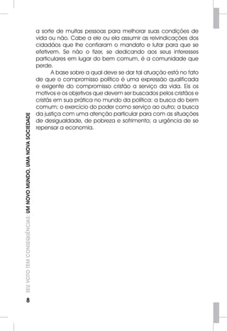 8 SEU VOTO TEM CONSEQUÊNCIAS: UM NOVO MUNDO, UMA NOVA SOCIEDADE 
a sorte de muitas pessoas para melhorar suas condições de 
vida ou não. Cabe a ele ou ela assumir as reivindicações dos 
cidadãos que lhe confiaram o mandato e lutar para que se 
efetivem. Se não o fizer, se dedicando aos seus interesses 
particulares em lugar do bem comum, é a comunidade que 
perde. 
A base sobre a qual deve se dar tal atuação está no fato 
de que o compromisso político é uma expressão qualificada 
e exigente do compromisso cristão a serviço da vida. Eis os 
motivos e os objetivos que devem ser buscados pelos cristãos e 
cristãs em sua prática no mundo da política: a busca do bem 
comum; o exercício do poder como serviço ao outro; a busca 
da justiça com uma atenção particular para com as situações 
de desigualdade, de pobreza e sofrimento; a urgência de se 
repensar a economia. 
 