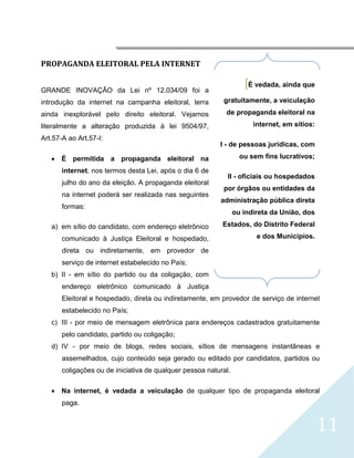 




PROPAGANDA ELEITORAL PELA INTERNET


GRANDE INOVAÇÃO da Lei nº 12.034/09 foi a
                                                                    [É vedada, ainda que
introdução da internet na campanha eleitoral, terra        gratuitamente, a veiculação

ainda inexplorável pelo direito eleitoral. Vejamos          de propaganda eleitoral na
literalmente a alteração produzida à lei 9504/97,                      internet, em sítios:

Art.57-A ao Art.57-I:
                                                          I - de pessoas jurídicas, com

     É permitida a propaganda eleitoral na                        ou sem fins lucrativos;

       internet, nos termos desta Lei, após o dia 6 de
                                                             II - oficiais ou hospedados
       julho do ano da eleição. A propaganda eleitoral
                                                           por órgãos ou entidades da
       na internet poderá ser realizada nas seguintes
                                                          administração pública direta
       formas:
                                                                 ou indireta da União, dos

    a) em sítio do candidato, com endereço eletrônico      Estados, do Distrito Federal

       comunicado à Justiça Eleitoral e hospedado,                      e dos Municípios.

       direta ou indiretamente, em provedor de
       serviço de internet estabelecido no País;
    b) II - em sítio do partido ou da coligação, com
       endereço eletrônico comunicado à Justiça
       Eleitoral e hospedado, direta ou indiretamente, em provedor de serviço de internet
       estabelecido no País;
    c) III - por meio de mensagem eletrônica para endereços cadastrados gratuitamente
       pelo candidato, partido ou coligação;
    d) IV - por meio de blogs, redes sociais, sítios de mensagens instantâneas e
       assemelhados, cujo conteúdo seja gerado ou editado por candidatos, partidos ou
       coligações ou de iniciativa de qualquer pessoa natural.

     Na internet, é vedada a veiculação de qualquer tipo de propaganda eleitoral
       paga.


                                                                                              11
 