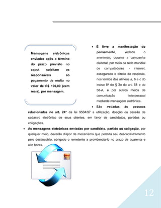 




                                                 É      livre   a   manifestação      do

        Mensagens       eletrônicas                 pensamento,          vedado          o

        enviadas após o término                     anonimato durante a campanha

        do   prazo    previsto   no                 eleitoral, por meio da rede mundial

        caput       sujeitam     os                 de    computadores        -   internet,

        responsáveis             ao                 assegurado o direito de resposta,

        pagamento de multa no                       nos termos das alíneas a, b e c do

        valor de R$ 100,00 (cem                     inciso IV do § 3o do art. 58 e do

        reais), por mensagem.                       58-A, e por outros meios de
                                                    comunicação               interpessoal
                                                    mediante mensagem eletrônica.
                                                 São       vedadas      às       pessoas
      relacionadas no art. 24* da lei 9504/97 a utilização, doação ou cessão de
      cadastro eletrônico de seus clientes, em favor de candidatos, partidos ou
      coligações.
     As mensagens eletrônicas enviadas por candidato, partido ou coligação, por
      qualquer meio, deverão dispor de mecanismo que permita seu descadastramento
      pelo destinatário, obrigado o remetente a providenciá-lo no prazo de quarenta e
      oito horas.




                                                                                         12
 
