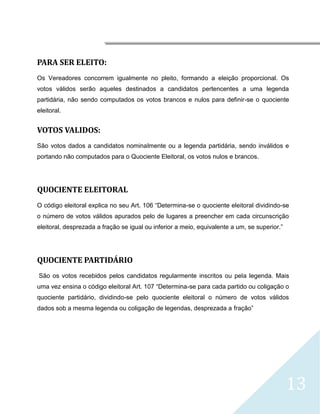 




PARA SER ELEITO:
Os Vereadores concorrem igualmente no pleito, formando a eleição proporcional. Os
votos válidos serão aqueles destinados a candidatos pertencentes a uma legenda
partidária, não sendo computados os votos brancos e nulos para definir-se o quociente
eleitoral.


VOTOS VALIDOS:
São votos dados a candidatos nominalmente ou a legenda partidária, sendo inválidos e
portando não computados para o Quociente Eleitoral, os votos nulos e brancos.




QUOCIENTE ELEITORAL
O código eleitoral explica no seu Art. 106 “Determina-se o quociente eleitoral dividindo-se
o número de votos válidos apurados pelo de lugares a preencher em cada circunscrição
eleitoral, desprezada a fração se igual ou inferior a meio, equivalente a um, se superior.”




QUOCIENTE PARTIDÁRIO
    São os votos recebidos pelos candidatos regularmente inscritos ou pela legenda. Mais
uma vez ensina o código eleitoral Art. 107 “Determina-se para cada partido ou coligação o
quociente partidário, dividindo-se pelo quociente eleitoral o número de votos válidos
dados sob a mesma legenda ou coligação de legendas, desprezada a fração”




                                                                                              13
 