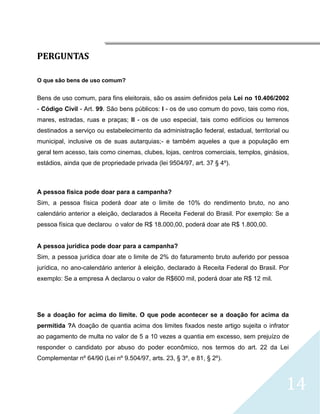 




PERGUNTAS

O que são bens de uso comum?


Bens de uso comum, para fins eleitorais, são os assim definidos pela Lei no 10.406/2002
- Código Civil - Art. 99. São bens públicos: I - os de uso comum do povo, tais como rios,
mares, estradas, ruas e praças; II - os de uso especial, tais como edifícios ou terrenos
destinados a serviço ou estabelecimento da administração federal, estadual, territorial ou
municipal, inclusive os de suas autarquias;- e também aqueles a que a população em
geral tem acesso, tais como cinemas, clubes, lojas, centros comerciais, templos, ginásios,
estádios, ainda que de propriedade privada (lei 9504/97, art. 37 § 4º).



A pessoa fisica pode doar para a campanha?
Sim, a pessoa física poderá doar ate o limite de 10% do rendimento bruto, no ano
calendário anterior a eleição, declarados à Receita Federal do Brasil. Por exemplo: Se a
pessoa física que declarou o valor de R$ 18.000,00, poderá doar ate R$ 1.800,00.


A pessoa jurídica pode doar para a campanha?
Sim, a pessoa jurídica doar ate o limite de 2% do faturamento bruto auferido por pessoa
jurídica, no ano-calendário anterior à eleição, declarado à Receita Federal do Brasil. Por
exemplo: Se a empresa A declarou o valor de R$600 mil, poderá doar ate R$ 12 mil.




Se a doação for acima do limite. O que pode acontecer se a doação for acima da
permitida ?A doação de quantia acima dos limites fixados neste artigo sujeita o infrator
ao pagamento de multa no valor de 5 a 10 vezes a quantia em excesso, sem prejuízo de
responder o candidato por abuso do poder econômico, nos termos do art. 22 da Lei
Complementar nº 64/90 (Lei nº 9.504/97, arts. 23, § 3º, e 81, § 2º).



                                                                                        14
 