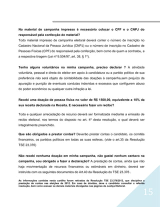 




No material de campanha impresso è necessário colocar o CPF e o CNPJ do
responsável pela confecção do material?
Todo material impresso de campanha eleitoral deverá conter o número de inscrição no
Cadastro Nacional da Pessoa Jurídica (CNPJ) ou o número de inscrição no Cadastro de
Pessoas Físicas (CPF) do responsável pela confecção, bem como de quem a contratou, e
a respectiva tiragem (Lei nº 9.504/97, art. 38, § 1º).


Tenho alguns voluntários na minha campanha, preciso declarar ? A atividade
voluntária, pessoal e direta do eleitor em apoio à candidatura ou a partido político de sua
preferência não será objeto de contabilidade das doações à campanha,sem prejuízo da
apuração e punição de eventuais condutas indevidas e excessos que configurem abuso
do poder econômico ou qualquer outra infração a lei.


Recebi uma doação de pessoa física no valor de R$ 1500,00, equivalente a 10% da
sua receita declarada na Receita. E necessário fazer um recibo?

Toda e qualquer arrecadação de recurso deverá ser formalizada mediante a emissão de
recibo eleitoral, nos termos do disposto no art. 4º desta resolução, o qual deverá ser
integralmente preenchido.

Que são obrigados a prestar contas? Deverão prestar contas o candidato, os comitês
financeiros, os partidos políticos em todas as suas esferas. (vide o art.35 da Resolução
TSE 23.376)


Não recebi nenhuma doação em minha campanha, não gastei nenhum centavo na
campanha, sou obrigado a fazer a declaração? A prestação de contas, ainda que não
haja movimentação de recursos financeiros ou estimáveis em dinheiro, deverá ser
instruída com os seguintes documentos do Art.40 da Resolução do TSE 23.376 .

As informações contidas nesta cartilha foram retiradas da Resolução TSE 23.376/2012, que disciplina a
prestação de contas nas eleições de 2012. Em caso de dúvidas, deve o candidato consultar a referida
resolução, bem como acessar os demais materiais divulgados nas páginas da Justiça Eleitoral.


                                                                                                   15
 