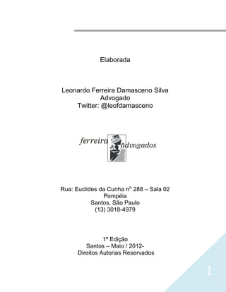 




                  Elaborada



    Leonardo Ferreira Damasceno Silva
                 Advogado
        Twitter: @leofdamasceno




           ferreira
                         Advogados




    Rua: Euclides da Cunha n⁰ 288 – Sala 02
                   Pompéia
               Santos, São Paulo
                (13) 3018-4979




                    1ª Edição
             Santos – Maio / 2012-
          Direitos Autorias Reservados


                                              1
 