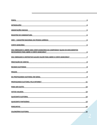 




PERFIL                                                                      3

INTRODUÇÃO                                                                  4

ORIENTAÇÕES INICIAIS                                                        5

REGISTRO DE CANDIDATURA                                                     6

CNPJ – CADASTRO NACIONAL DA PESSOA JURÍDICA                                 6

CONTA BANCÁRIA                                                              6

SOU OBRIGADO A ABRIR UMA CONTA BANCÁRIA DA CAMPANHA? QUAIS OS DOCUMENTOS
NECESSÁRIOS PARA ABRIR A CONTA BANCARIA?                                    6

SOU OBRIGADO A DEPOSITAR ALGUM VALOR PARA ABRIR A CONTA BANCÁRIA?           7

PRESTAÇÃO DE CONTAS                                                         8

RECIBOS ELEITORAIS                                                          8

PRAZOS                                                                      8

DA PROPAGANDA ELEITORAL EM GERAL                                            9

PROPAGANDA ELEITORAL PELA INTERNET                                         11

PARA SER ELEITO:                                                           13

VOTOS VALIDOS:                                                             13

QUOCIENTE ELEITORAL                                                        13

QUOCIENTE PARTIDÁRIO                                                       13

PERGUNTAS                                                                  14

CALENDÁRIO ELEITORAL                                                       16


                                                                                2
 