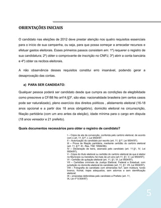 




ORIENTAÇÕES INICIAIS

O candidato nas eleições de 2012 deve prestar atenção nos quatro requisitos essenciais
para o início de sua campanha, ou seja, para que possa começar a arrecadar recursos e
efetuar gastos eleitorais. Esses primeiros passos consistem em: 1º) requerer o registro de
sua candidatura; 2º) obter o comprovante de inscrição no CNPJ; 3º) abrir a conta bancária
e 4º) obter os recibos eleitorais.

A não observância desses requisitos constitui erro insanável, podendo gerar a
desaprovação das contas.

    a) PARA SER CANDIDATO:

Qualquer pessoa poderá ser candidato desde que cumpra as condições de elegibilidade
como prescreve a CF/88 No art14,§3º, são elas: nacionalidade brasileira (em certos casos
pode ser naturalizado), pleno exercício dos direitos políticos , alistamento eleitoral (16-18
anos opcional e a partir dos 18 anos obrigatório), domicilio eleitoral na circunscrição,
filiação partidária (com um ano antes da eleição), idade mínima para o cargo em disputa
(18 anos vereador e 21 prefeito).

Quais documentos necessários para obter o registro de candidato?

                                     I – Cópia da ata da convenção, conferida pelo cartório eleitoral, de acordo
                                     com o art. 11, §1º, I, Lei 9504/97;
                                     II – Autorização do candidato por escrito (art. 11, §1º, Lei 9504/97);
                                     III – Prova de filiação partidária, mediante certidão do cartório eleitoral
                                     (art. 11, §1º, III - Res. TSE 19584/96);
                                     IV – Declaração de bens, assinada pelo candidato (art. 11,§1, IV, Lei
                                     9504/97);
                                     V - Cópia do título eleitoral ou certidão do cartório eleitoral de que é eleitor
                                     no Município ou transferiu há mais de um ano (art.11, §1, V, Lei 9504/97);
                                     VI - Certidão de quitação eleitoral (art. 11, §1, VI, Lei 9504/97);
                                     VII – Certidões criminais da Justiça Eleitoral, Federal e Estadual, com
                                     jurisdição no domicílio eleitoral do candidato (art. 11, §1, VII, Lei 9504/97);
                                     VIII – Fotografia do candidato com dimensões 5x7, sem moldura, fundo
                                     branco, frontal, trajes adequados, sem adornos e sem identificação
                                     eleitoral;
                                     IX – propostas defendidas pelo candidato a Prefeito (art. 11,
                                     IX, Lei nº 9.504/97)




                                                                                                                        5
 