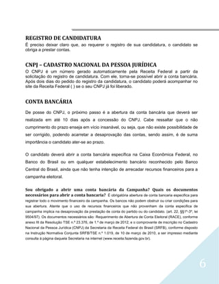 




REGISTRO DE CANDIDATURA
É preciso deixar claro que, ao requerer o registro de sua candidatura, o candidato se
obriga a prestar contas.


CNPJ – CADASTRO NACIONAL DA PESSOA JURÍDICA
O CNPJ é um número gerado automaticamente pela Receita Federal a partir da
solicitação do registro de candidatura. Com ele, torna-se possível abrir a conta bancária.
Após dois dias do pedido do registro da candidatura, o candidato poderá acompanhar no
site da Receita Federal ( ) se o seu CNPJ já foi liberado.


CONTA BANCÁRIA
De posse do CNPJ, o próximo passo é a abertura da conta bancária que deverá ser
realizada em até 10 dias após a concessão do CNPJ. Cabe ressaltar que o não
cumprimento do prazo enseja em vício insanável, ou seja, que não existe possibilidade de
ser corrigido, podendo acarretar a desaprovação das contas, sendo assim, é de suma
importância o candidato ater-se ao prazo.

O candidato deverá abrir a conta bancária específica na Caixa Econômica Federal, no
Banco do Brasil ou em qualquer estabelecimento bancário reconhecido pelo Banco
Central do Brasil, ainda que não tenha intenção de arrecadar recursos financeiros para a
campanha eleitoral.

Sou obrigado a abrir uma conta bancária da Campanha? Quais os documentos
necessários para abrir a conta bancaria? É obrigatória abertura de conta bancaria especifica para
registrar todo o movimento financeiro da campanha. Os bancos não podem obstruir ou criar condições para
sua abertura. Atente que o uso de recursos financeiros que não provenham da conta especifica de
campanha implica na desaprovação da prestação de conta do partido ou do candidato. (art. 22, §§1º-3º, lei
9504/97). Os documentos necessários são: Requerimento de Abertura de Conta Eleitoral (RACE), conforme
anexo III da Resolução TSE n.º 23.376, de 1.º de março de 2012; e o comprovante de inscrição no Cadastro
Nacional da Pessoa Jurídica (CNPJ) da Secretaria da Receita Federal do Brasil (SRFB), conforme disposto
na Instrução Normativa Conjunta SRFB/TSE n.º 1.019, de 10 de março de 2010, a ser impresso mediante
consulta à página daquela Secretaria na internet (www.receita.fazenda.gov.br).




                                                                                                            6
 