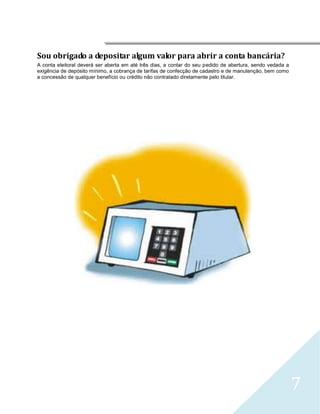 




Sou obrigado a depositar algum valor para abrir a conta bancária?
A conta eleitoral deverá ser aberta em até três dias, a contar do seu pedido de abertura, sendo vedada a
exigência de depósito mínimo, a cobrança de tarifas de confecção de cadastro e de manutenção, bem como
a concessão de qualquer benefício ou crédito não contratado diretamente pelo titular.




                                                                                                           7
 