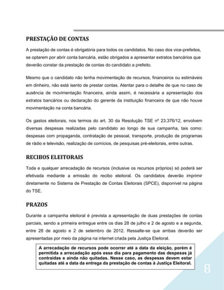 




PRESTAÇÃO DE CONTAS
A prestação de contas é obrigatória para todos os candidatos. No caso dos vice-prefeitos,
se optarem por abrir conta bancária, estão obrigados a apresentar extratos bancários que
deverão constar da prestação de contas do candidato a prefeito.

Mesmo que o candidato não tenha movimentação de recursos, financeiros ou estimáveis
em dinheiro, não está isento de prestar contas. Atentar para o detalhe de que no caso de
ausência de movimentação financeira, ainda assim, é necessária a apresentação dos
extratos bancários ou declaração do gerente da instituição financeira de que não houve
movimentação na conta bancária.

Os gastos eleitorais, nos termos do art. 30 da Resolução TSE nº 23.376/12, envolvem
diversas despesas realizadas pelo candidato ao longo de sua campanha, tais como:
despesas com propaganda, contratação de pessoal, transporte, produção de programas
de rádio e televisão, realização de comícios, de pesquisas pré-eleitorais, entre outras.


RECIBOS ELEITORAIS
Toda e qualquer arrecadação de recursos (inclusive os recursos próprios) só poderá ser
efetivada mediante a emissão do recibo eleitoral. Os candidatos deverão imprimir
diretamente no Sistema de Prestação de Contas Eleitorais (SPCE), disponível na página
do TSE.


PRAZOS
Durante a campanha eleitoral é prevista a apresentação de duas prestações de contas
parciais, sendo a primeira entregue entre os dias 28 de julho e 2 de agosto e a segunda,
entre 28 de agosto e 2 de setembro de 2012. Ressalte-se que ambas deverão ser
apresentadas por meio da página na internet criada pela Justiça Eleitoral.

      A arrecadação de recursos pode ocorrer até a data da eleição, porém é
      permitida a arrecadação após esse dia para pagamento das despesas já
      contraídas e ainda não quitadas. Nesse caso, as despesas devem estar


                                                                                            8
      quitadas até a data da entrega da prestação de contas à Justiça Eleitoral.
 