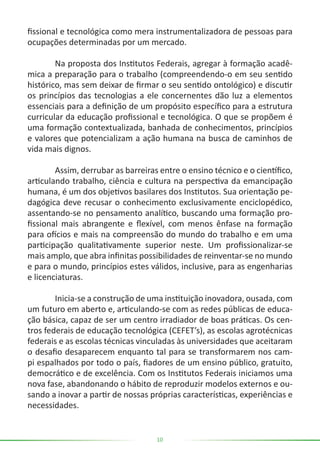 10
fissional e tecnológica como mera instrumentalizadora de pessoas para
ocupações determinadas por um mercado.
	 Na proposta dos Institutos Federais, agregar à formação acadê-
mica a preparação para o trabalho (compreendendo-o em seu sentido
histórico, mas sem deixar de firmar o seu sentido ontológico) e discutir
os princípios das tecnologias a ele concernentes dão luz a elementos
essenciais para a definição de um propósito específico para a estrutura
curricular da educação profissional e tecnológica. O que se propõem é
uma formação contextualizada, banhada de conhecimentos, princípios
e valores que potencializam a ação humana na busca de caminhos de
vida mais dignos.
	 Assim, derrubar as barreiras entre o ensino técnico e o científico,
articulando trabalho, ciência e cultura na perspectiva da emancipação
humana, é um dos objetivos basilares dos Institutos. Sua orientação pe-
dagógica deve recusar o conhecimento exclusivamente enciclopédico,
assentando-se no pensamento analítico, buscando uma formação pro-
fissional mais abrangente e flexível, com menos ênfase na formação
para ofícios e mais na compreensão do mundo do trabalho e em uma
participação qualitativamente superior neste. Um profissionalizar-se
mais amplo, que abra infinitas possibilidades de reinventar-se no mundo
e para o mundo, princípios estes válidos, inclusive, para as engenharias
e licenciaturas.
	 Inicia-se a construção de uma instituição inovadora, ousada, com
um futuro em aberto e, articulando-se com as redes públicas de educa-
ção básica, capaz de ser um centro irradiador de boas práticas. Os cen-
tros federais de educação tecnológica (CEFET’s), as escolas agrotécnicas
federais e as escolas técnicas vinculadas às universidades que aceitaram
o desafio desaparecem enquanto tal para se transformarem nos cam-
pi espalhados por todo o país, fiadores de um ensino público, gratuito,
democrático e de excelência. Com os Institutos Federais iniciamos uma
nova fase, abandonando o hábito de reproduzir modelos externos e ou-
sando a inovar a partir de nossas próprias características, experiências e
necessidades.
 