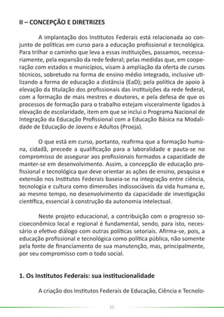 11
II – CONCEPÇÃO E DIRETRIZES
	 A implantação dos Institutos Federais está relacionada ao con-
junto de políticas em curso para a educação profissional e tecnológica.
Para trilhar o caminho que leva a essas instituições, passamos, necessa-
riamente, pela expansão da rede federal; pelas medidas que, em coope-
ração com estados e municípios, visam à ampliação da oferta de cursos
técnicos, sobretudo na forma de ensino médio integrado, inclusive uti-
lizando a forma de educação a distância (EaD); pela política de apoio à
elevação da titulação dos profissionais das instituições da rede federal,
com a formação de mais mestres e doutores, e pela defesa de que os
processos de formação para o trabalho estejam visceralmente ligados à
elevação de escolaridade, item em que se inclui o Programa Nacional de
Integração da Educação Profissional com a Educação Básica na Modali-
dade de Educação de Jovens e Adultos (Proeja).
	 O que está em curso, portanto, reafirma que a formação huma-
na, cidadã, precede a qualificação para a laboralidade e pauta-se no
compromisso de assegurar aos profissionais formados a capacidade de
manter-se em desenvolvimento. Assim, a concepção de educação pro-
fissional e tecnológica que deve orientar as ações de ensino, pesquisa e
extensão nos Institutos Federais baseia-se na integração entre ciência,
tecnologia e cultura como dimensões indissociáveis da vida humana e,
ao mesmo tempo, no desenvolvimento da capacidade de investigação
científica, essencial à construção da autonomia intelectual.
	 Neste projeto educacional, a contribuição com o progresso so-
cioeconômico local e regional é fundamental, sendo, para isto, neces-
sário o efetivo diálogo com outras políticas setoriais. Afirma-se, pois, a
educação profissional e tecnológica como política pública, não somente
pela fonte de financiamento de sua manutenção, mas, principalmente,
por seu compromisso com o todo social.
1. Os Institutos Federais: sua institucionalidade
	 A criação dos Institutos Federais de Educação, Ciência e Tecnolo-
 