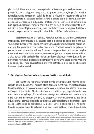 12
gia dá visibilidade a uma convergência de fatores que traduzem a com-
preensão do atual governo quanto ao papel da educação profissional e
tecnológica no contexto social do Brasil e deve ser reconhecida como
ação concreta das atuais políticas para a educação brasileira. Esta com-
preensão considera a educação profissional e tecnológica estratégica
não apenas como elemento contribuinte para o desenvolvimento eco-
nômico e tecnológico nacional, mas também como fator para fortaleci-
mento do processo de inserção cidadã de milhões de brasileiros.
	 Nesse contexto, o Instituto Federal aponta para um novo tipo de
instituição, identificada e pactuada com o projeto de sociedade em cur-
so no país. Representa, portanto, um salto qualitativo em uma caminha-
da singular, prestes a completar cem anos. Trata-se de um projeto pro-
gressista que entende a educação como compromisso de transformação
e de enriquecimento de conhecimentos objetivos capazes de modificar
a vida social e de atribuir-lhe maior sentido e alcance no conjunto da ex-
periência humana, proposta incompatível com uma visão conservadora
de sociedade. Trata-se, portanto, de uma estratégia de ação política e de
transformação social.
2. Da dimensão simbólica da nova institucionalidade
	 Os Institutos Federais surgem como autarquias de regime espe-
cial de base educacional humanístico-técnico-científica, encontrando na
territorialidade² e no modelo pedagógico elementos singulares para sua
definição identitária. Pluricurriculares e multicampi, especializadas na
oferta de educação profissional e tecnológica em diferentes níveis e mo-
dalidades de ensino, é, porém, ao eleger como princípio de sua prática
educacional a prevalência do bem social sobre os demais interesses, que
essas instituições consolidam seu papel junto à sociedade. E na cons-
trução de uma rede de saberes que entrelaça cultura, trabalho, ciência
2 A palavra territorialidade é utilizada como sinônimo de “pertencer àquilo que nos pertence. (...) sentimento
de exclusividade e limite [que] ultrapassa a raça humana e prescinde da existência de Estado. (...) Estende-se
aos animais, como sinônimo de área de vivência e de reprodução. Mas a territorialidade humana pressupõe
também a preocupação com o destino, a construção do futuro, o que, entre os seres vivos, é privilégio do
homem” (SANTOS, Milton e SILVEIRA, María Laura. O Brasil: território e sociedade no início do século XXI. Rio
de Janeiro: Record, 2001, p.19).
 