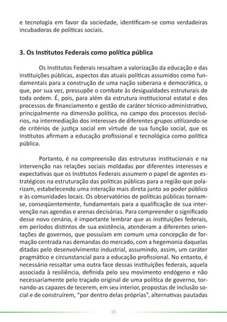 13
e tecnologia em favor da sociedade, identificam-se como verdadeiras
incubadoras de políticas sociais.
3. Os Institutos Federais como política pública
	 Os Institutos Federais ressaltam a valorização da educação e das
instituições públicas, aspectos das atuais políticas assumidos como fun-
damentais para a construção de uma nação soberana e democrática, o
que, por sua vez, pressupõe o combate às desigualdades estruturais de
toda ordem. É, pois, para além da estrutura institucional estatal e dos
processos de financiamento e gestão de caráter técnico-administrativo,
principalmente na dimensão política, no campo dos processos decisó-
rios, na intermediação dos interesses de diferentes grupos utilizando-se
de critérios de justiça social em virtude de sua função social, que os
Institutos afirmam a educação profissional e tecnológica como política
pública.
	 Portanto, é na compreensão das estruturas institucionais e na
intervenção nas relações sociais moldadas por diferentes interesses e
expectativas que os Institutos Federais assumem o papel de agentes es-
tratégicos na estruturação das políticas públicas para a região que pola-
rizam, estabelecendo uma interação mais direta junto ao poder público
e às comunidades locais. Os observatórios de políticas públicas tornam-
se, conseqüentemente, fundamentais para a qualificação de sua inter-
venção nas agendas e arenas decisórias. Para compreender o significado
desse novo cenário, é importante lembrar que as instituições federais,
em períodos distintos de sua existência, atenderam a diferentes orien-
tações de governos, que possuíam em comum uma concepção de for-
mação centrada nas demandas do mercado, com a hegemonia daquelas
ditadas pelo desenvolvimento industrial, assumindo, assim, um caráter
pragmático e circunstancial para a educação profissional. No entanto, é
necessário ressaltar uma outra face dessas instituições federais, aquela
associada à resiliência, definida pelo seu movimento endógeno e não
necessariamente pelo traçado original de uma política de governo, tor-
nando-as capazes de tecerem, em seu interior, propostas de inclusão so-
cial e de construírem, “por dentro delas próprias”, alternativas pautadas
 