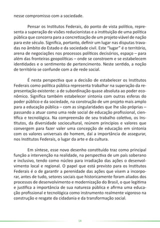 14
nesse compromisso com a sociedade.
	 Pensar os Institutos Federais, do ponto de vista político, repre-
senta a superação de visões reducionistas e a instituição de uma política
pública que concorra para a concretização de um projeto viável de nação
para este século. Significa, portanto, definir um lugar nas disputas trava-
das no âmbito do Estado e da sociedade civil. Este “lugar” é o território,
arena de negociações nos processos políticos decisórios, espaço – para
além das fronteiras geopolíticas – onde se constroem e se estabelecem
identidades e o sentimento de pertencimento. Neste sentido, a noção
de território se confunde com a de rede social.
	 É nesta perspectiva que a decisão de estabelecer os Institutos
Federais como política pública representa trabalhar na superação da re-
presentação existente: a de subordinação quase absoluta ao poder eco-
nômico. Significa também estabelecer sintonia com outras esferas do
poder público e da sociedade, na construção de um projeto mais amplo
para a educação pública – com as singularidades que lhe são próprias –
passando a atuar como uma rede social de educação profissional, cien-
tífica e tecnológica. Na compreensão de seu trabalho coletivo, os Ins-
titutos, da diversidade sociocultural, reúnem princípios e valores que
convergem para fazer valer uma concepção de educação em sintonia
com os valores universais do homem, daí a importância de assegurar,
nos Institutos Federais, o lugar da arte e da cultura.
	 Em síntese, esse novo desenho constituído traz como principal
função a intervenção na realidade, na perspectiva de um país soberano
e inclusivo, tendo como núcleo para irradiação das ações o desenvol-
vimento local e regional. O papel que está previsto para os Institutos
Federais é o de garantir a perenidade das ações que visem a incorpo-
rar, antes de tudo, setores sociais que historicamente foram aliados dos
processos de desenvolvimento e modernização do Brasil, o que legitima
e justifica a importância de sua natureza pública e afirma uma educa-
ção profissional e tecnológica como instrumento realmente vigoroso na
construção e resgate da cidadania e da transformação social.
 