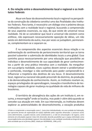15
4. Da relação entre o desenvolvimento local e regional e os Insti-
tutos Federais
	 Atuar em favor do desenvolvimento local e regional na perspecti-
va da construção da cidadania constitui uma das finalidades dos Institu-
tos Federais. Para tanto, é necessário um diálogo vivo e próximo dessas
instituições com a realidade local e regional, buscando a compreensão
de seus aspectos essenciais, ou seja, do que existe de universal nessa
realidade. Há de se considerar que local e universal não existem como
antítese, não expressam necessariamente oposição de idéias, um não
existe em detrimento do outro, mas por vezes se justapõem, permeiam-
se, complementam-se e separam-se.
	 É na compreensão dos aspectos essenciais dessa relação e na
sedimentação do sentimento de pertencimento territorial que se torna
possível subverter a submissão de identidades locais a uma global. Esse
caminho passa necessariamente por uma educação que possibilite ao
indivíduo o desenvolvimento de sua capacidade de gerar conhecimen-
tos a partir de uma prática interativa com a realidade. Ao mergulhar
em sua própria realidade, esses sujeitos devem extrair e problematizar
o conhecido, investigar o não conhecido para poder compreendê-lo e
influenciar a trajetória dos destinos de seu locus. O desenvolvimento
local, regional ou nacional não pode prescindir do domínio, da produção
e da democratização do conhecimento. Assim, os Institutos revelam-se,
espaços privilegiados de aprendizagem, inovação e transferência de tec-
nologias capazes de gerar mudança na qualidade de vida de milhares de
brasileiros.
	 O território de abrangência das ações de um Instituto é, em re-
sumo, a mesorregião³ onde se localiza, mas pode ir além dela quando se
concebe sua atuação em rede. Em sua intervenção, os Institutos devem
explorar as potencialidades de desenvolvimento, a vocação produtiva
3 Pode-se compreender a mesorregião como [...]uma área individualizada, em uma unidade da Federação,
que apresente formas de organização do espaço definidas pelas seguintes dimensões: o processo social,
como determinante, o quadro natural, como condicionante e, a rede de comunicação e de lugares, como
elemento de articulação espacial. Estas três dimensões deverão possibilitar que o espaço delimitado como
mesorregião tenha uma identidade regional. Esta identidade é uma realidade constituída ao longo do tempo
pela sociedade que aí se formou.(IBGE, citado por HESPANHOL, 1996, p.67).
 