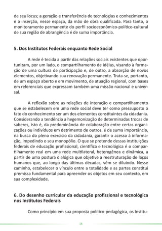 16
de seu locus; a geração e transferência de tecnologias e conhecimentos
e a inserção, nesse espaço, da mão de obra qualificada. Para tanto, o
monitoramento permanente do perfil socioeconômico-político-cultural
de sua região de abrangência é de suma importância.
5. Dos Institutos Federais enquanto Rede Social
	 A rede é tecida a partir das relações sociais existentes que opor-
tunizam, por um lado, o compartilhamento de idéias, visando à forma-
ção de uma cultura de participação e, de outro, a absorção de novos
elementos, objetivando sua renovação permanente. Trata-se, portanto,
de um espaço aberto e em movimento, de atuação regional, com bases
em referenciais que expressam também uma missão nacional e univer-
sal.
	 A reflexão sobre as relações de interação e compartilhamento
que se estabelecem em uma rede social deve ter como pressuposto o
fato do conhecimento ser um dos elementos constituintes da cidadania.
Considerando a tendência a hegemonização de determinadas trocas de
saberes, isto é, da predominância de colaboração entre certas organi-
zações ou indivíduos em detrimento de outros, é de suma importância,
na busca do pleno exercício da cidadania, garantir o acesso à informa-
ção, impedindo o seu monopólio. O que se pretende dessas instituições
federais de educação profissional, científica e tecnológica é o compar-
tilhamento real em uma rede multilateral, heterogênea e dinâmica, a
partir de uma postura dialógica que objetive a reestruturação de laços
humanos que, ao longo das últimas décadas, vêm se diluindo. Nesse
caminho, estabelecer o vínculo entre a totalidade e as partes constitui
premissa fundamental para apreender os objetos em seu contexto, em
sua complexidade.
6. Do desenho curricular da educação profissional e tecnológica
nos Institutos Federais
	 Como princípio em sua proposta político-pedagógica, os Institu-
 