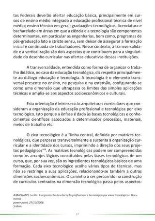 17
tos Federais deverão ofertar educação básica, principalmente em cur-
sos de ensino médio integrado à educação profissional técnica de nível
médio; ensino técnico em geral; graduações tecnológicas, licenciatura e
bacharelado em áreas em que a ciência e a tecnologia são componentes
determinantes, em particular as engenharias, bem como, programas de
pós-graduação lato e stricto sensu, sem deixar de assegurar a formação
inicial e continuada de trabalhadores. Nesse contexto, a transversalida-
de e a verticalização são dois aspectos que contribuem para a singulari-
dade do desenho curricular nas ofertas educativas dessas instituições.
	 A transversalidade, entendida como forma de organizar o traba-
lho didático, no caso da educação tecnológica, diz respeito principalmen-
te ao diálogo educação e tecnologia. A tecnologia é o elemento trans-
versal presente no ensino, na pesquisa e na extensão, configurando-se
como uma dimensão que ultrapassa os limites das simples aplicações
técnicas e amplia-se aos aspectos socioeconômicos e culturais.
	 Esta orientação é intrínseca às arquiteturas curriculares que con-
sideram a organização da educação profissional e tecnológica por eixo
tecnológico. Isto porque a ênfase é dada às bases tecnológicas e conhe-
cimentos científicos associados a determinados processos, materiais,
meios de trabalho etc.
	 O eixo tecnológico é a “linha central, definida por matrizes tec-
nológicas, que perpassa transversalmente e sustenta a organização cur-
ricular e a identidade dos cursos, imprimindo a direção dos seus proje-
tos pedagógicos”⁴. As matrizes tecnológicas podem ser compreendidas
como os arranjos lógicos constituídos pelas bases tecnológicas de um
curso, que, por sua vez, são os ingredientes tecnológicos básicos de uma
formação. Cada eixo tecnológico acolhe vários tipos de técnicas, mas
não se restringe a suas aplicações, relacionando-se também a outras
dimensões socioeconômicas. O caminho a ser percorrido na construção
de currículos centrados na dimensão tecnológica passa pelos aspectos:
4 MACHADO, Lucília. A organização da educação profissional e tecnológica por eixos tecnológicos. Docu-
mento
power point, 27/10/2008.
5 Idem.
 