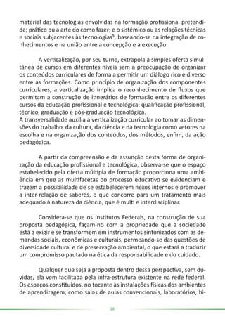18
material das tecnologias envolvidas na formação profissional pretendi-
da; prático ou a arte do como fazer; e o sistêmico ou as relações técnicas
e sociais subjacentes às tecnologias⁵, baseando-se na integração de co-
nhecimentos e na união entre a concepção e a execução.
	 A verticalização, por seu turno, extrapola a simples oferta simul-
tânea de cursos em diferentes níveis sem a preocupação de organizar
os conteúdos curriculares de forma a permitir um diálogo rico e diverso
entre as formações. Como princípio de organização dos componentes
curriculares, a verticalização implica o reconhecimento de fluxos que
permitam a construção de itinerários de formação entre os diferentes
cursos da educação profissional e tecnológica: qualificação profissional,
técnico, graduação e pós-graduação tecnológica.
A transversalidade auxilia a verticalização curricular ao tomar as dimen-
sões do trabalho, da cultura, da ciência e da tecnologia como vetores na
escolha e na organização dos conteúdos, dos métodos, enfim, da ação
pedagógica.
	 A partir da compreensão e da assunção desta forma de organi-
zação da educação profissional e tecnológica, observa-se que o espaço
estabelecido pela oferta múltipla de formação proporciona uma ambi-
ência em que as multifacetas do processo educativo se evidenciam e
trazem a possibilidade de se estabelecerem nexos internos e promover
a inter-relação de saberes, o que concorre para um tratamento mais
adequado à natureza da ciência, que é multi e interdisciplinar.
	 Considera-se que os Institutos Federais, na construção de sua
proposta pedagógica, façam-no com a propriedade que a sociedade
está a exigir e se transformem em instrumentos sintonizados com as de-
mandas sociais, econômicas e culturais, permeando-se das questões de
diversidade cultural e de preservação ambiental, o que estará a traduzir
um compromisso pautado na ética da responsabilidade e do cuidado.
	 Qualquer que seja a proposta dentro dessa perspectiva, sem dú-
vidas, ela vem facilitada pela infra-estrutura existente na rede federal.
Os espaços constituídos, no tocante às instalações físicas dos ambientes
de aprendizagem, como salas de aulas convencionais, laboratórios, bi-
 