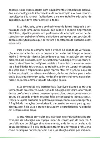 19
blioteca, salas especializadas com equipamentos tecnológicos adequa-
dos, as tecnologias da informação e da comunicação e outros recursos
tecnológicos são fatores facilitadores para um trabalho educativo de
qualidade, que deve estar acessível a todos.
	 Esse lidar, pois, com o conhecimento de forma integrada e ver-
ticalizada exige uma outra postura que supere o modelo hegemônico
disciplinar; significa pensar um profissional da educação capaz de de-
senvolver um trabalho reflexivo e criativo e promover transposições di-
dáticas contextualizadas que permitam a construção da autonomia dos
educandos.
	 Para efeito de compreender o avanço no sentido da verticaliza-
ção, é importante destacar a proposta curricular que integra o ensino
médio à formação técnica (entendendo-se essa integração em novos
moldes). Essa proposta, além de estabelecer o diálogo entre os conheci-
mentos científicos, tecnológicos, sociais e humanísticos e conhecimen-
tos e habilidades relacionadas ao trabalho, além de superar o conceito
da escola dual e fragmentada, pode representar, em essência, a quebra
da hierarquização de saberes e colaborar, de forma efetiva, para a edu-
cação brasileira como um todo, no desafio de construir uma nova iden-
tidade para essa última etapa da educação básica.
	 Essa concepção cria perspectivas favoráveis quando se trata da
formação de professores. Na história da educação brasileira, a formação
desses profissionais esteve quase sempre no plano dos projetos inacaba-
dos ou de segunda ordem, seja por falta de concepções teóricas consis-
tentes, seja pela ausência de políticas públicas contínuas e abrangentes.
A fragilidade nas ações de valorização da carreira concorre para agravar
esse quadro, haja vista a grande defasagem de profissionais habilitados
em determinadas áreas.
	 A organização curricular dos Institutos Federais traz para os pro-
fissionais da educação um espaço ímpar de construção de saberes. A
possibilidade de dialogar simultaneamente, e de forma articulada, da
educação básica até a pós-graduação, trazendo a formação profissional
como paradigma nuclear, faz com que essa atuação acabe por sedimen-
 