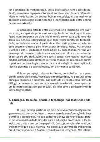 20
tar o princípio da verticalização. Esses profissionais têm a possibilida-
de de, no mesmo espaço institucional, construir vínculos em diferentes
níveis e modalidades de ensino, buscar metodologias que melhor se
apliquem a cada ação, estabelecendo a indissociabilidade entre ensino,
pesquisa e extensão.
	 A vinculação estreita entre as ciências e a tecnologia, em diver-
sas áreas, é capaz de gerar uma concepção da formação que se con-
figure num programa ou ciclo inicial, tendo como base cada uma das
áreas das ciências, configuração que pode trazer caráter de terminali-
dade, como bacharelado. A partir de então, seria possível ao educan-
do o encaminhamento para licenciaturas (Biologia, Física, Matemática,
Química e afins), graduações tecnológicas ou engenharias. Por sua vez,
esse segundo momento estaria estabelecendo um elo mais estreito com
os cursos de pós-graduação lato e stricto sensu. Vale ressaltar que esse
modelo contribui para desfazer barreiras criadas em relação aos cursos
superiores de tecnologia quando da sua vinculação à mera aplicação
técnico-científica do conhecimento, em detrimento da ciência.
	 O fazer pedagógico desses Institutos, ao trabalhar na supera-
ção da separação ciência/tecnologia e teoria/prática, na pesquisa como
princípio educativo e científico, nas ações de extensão como forma de
diálogo permanente com a sociedade revela sua decisão de romper com
um formato consagrado, por séculos, de lidar com o conhecimento de
forma fragmentada.
7. Educação, trabalho, ciência e tecnologia nos Institutos Fede-
rais
	 O Brasil de hoje participa do ciclo de revolução tecnológica com
grau relevante de conhecimento no processo de transformação da base
científica e tecnológica. No que concerne à inovação tecnológica, trata-
se de uma oportunidade singular para a educação profissional e tecno-
lógica que passa a exercer um papel, não único, porém, fundamental, no
crescimento que o país vivencia. No entanto, o universo do trabalho no
Brasil contemporâneo é bastante complexo e heterogêneo. Nas últimas
 