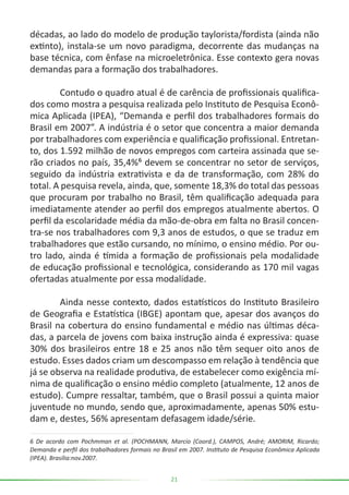 21
décadas, ao lado do modelo de produção taylorista/fordista (ainda não
extinto), instala-se um novo paradigma, decorrente das mudanças na
base técnica, com ênfase na microeletrônica. Esse contexto gera novas
demandas para a formação dos trabalhadores.
	 Contudo o quadro atual é de carência de profissionais qualifica-
dos como mostra a pesquisa realizada pelo Instituto de Pesquisa Econô-
mica Aplicada (IPEA), “Demanda e perfil dos trabalhadores formais do
Brasil em 2007”. A indústria é o setor que concentra a maior demanda
por trabalhadores com experiência e qualificação profissional. Entretan-
to, dos 1.592 milhão de novos empregos com carteira assinada que se-
rão criados no país, 35,4%⁶ devem se concentrar no setor de serviços,
seguido da indústria extrativista e da de transformação, com 28% do
total. A pesquisa revela, ainda, que, somente 18,3% do total das pessoas
que procuram por trabalho no Brasil, têm qualificação adequada para
imediatamente atender ao perfil dos empregos atualmente abertos. O
perfil da escolaridade média da mão-de-obra em falta no Brasil concen-
tra-se nos trabalhadores com 9,3 anos de estudos, o que se traduz em
trabalhadores que estão cursando, no mínimo, o ensino médio. Por ou-
tro lado, ainda é tímida a formação de profissionais pela modalidade
de educação profissional e tecnológica, considerando as 170 mil vagas
ofertadas atualmente por essa modalidade.
	 Ainda nesse contexto, dados estatísticos do Instituto Brasileiro
de Geografia e Estatística (IBGE) apontam que, apesar dos avanços do
Brasil na cobertura do ensino fundamental e médio nas últimas déca-
das, a parcela de jovens com baixa instrução ainda é expressiva: quase
30% dos brasileiros entre 18 e 25 anos não têm sequer oito anos de
estudo. Esses dados criam um descompasso em relação à tendência que
já se observa na realidade produtiva, de estabelecer como exigência mí-
nima de qualificação o ensino médio completo (atualmente, 12 anos de
estudo). Cumpre ressaltar, também, que o Brasil possui a quinta maior
juventude no mundo, sendo que, aproximadamente, apenas 50% estu-
dam e, destes, 56% apresentam defasagem idade/série.
6 De acordo com Pochmman et al. (POCHMANN, Marcio (Coord.), CAMPOS, André; AMORIM, Ricardo;
Demanda e perfil dos trabalhadores formais no Brasil em 2007. Instituto de Pesquisa Econômica Aplicada
(IPEA). Brasília:nov.2007.
 