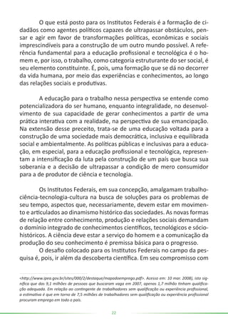 22
	 O que está posto para os Institutos Federais é a formação de ci-
dadãos como agentes políticos capazes de ultrapassar obstáculos, pen-
sar e agir em favor de transformações políticas, econômicas e sociais
imprescindíveis para a construção de um outro mundo possível. A refe-
rência fundamental para a educação profissional e tecnológica é o ho-
mem e, por isso, o trabalho, como categoria estruturante do ser social, é
seu elemento constituinte. É, pois, uma formação que se dá no decorrer
da vida humana, por meio das experiências e conhecimentos, ao longo
das relações sociais e produtivas.
	 A educação para o trabalho nessa perspectiva se entende como
potencializadora do ser humano, enquanto integralidade, no desenvol-
vimento de sua capacidade de gerar conhecimentos a partir de uma
prática interativa com a realidade, na perspectiva de sua emancipação.
Na extensão desse preceito, trata-se de uma educação voltada para a
construção de uma sociedade mais democrática, inclusiva e equilibrada
social e ambientalmente. As políticas públicas e inclusivas para a educa-
ção, em especial, para a educação profissional e tecnológica, represen-
tam a intensificação da luta pela construção de um país que busca sua
soberania e a decisão de ultrapassar a condição de mero consumidor
para a de produtor de ciência e tecnologia.
	 Os Institutos Federais, em sua concepção, amalgamam trabalho-
ciência-tecnologia-cultura na busca de soluções para os problemas de
seu tempo, aspectos que, necessariamente, devem estar em movimen-
to e articulados ao dinamismo histórico das sociedades. As novas formas
de relação entre conhecimento, produção e relações sociais demandam
o domínio integrado de conhecimentos científicos, tecnológicos e sócio-
históricos. A ciência deve estar a serviço do homem e a comunicação da
produção do seu conhecimento é premissa básica para o progresso.
	 O desafio colocado para os Institutos Federais no campo da pes-
quisa é, pois, ir além da descoberta científica. Em seu compromisso com
<http://www.ipea.gov.br/sites/000/2/destaque/mapadoemprego.pdf>. Acesso em: 10 mar. 2008), isto sig-
nifica que das 9,1 milhões de pessoas que buscaram vaga em 2007, apenas 1,7 milhão tinham qualifica-
ção adequada. Em relação ao contingente de trabalhadores sem qualificação ou experiência profissional,
a estimativa é que em torno de 7,5 milhões de trabalhadores sem qualificação ou experiência profissional
procuram emprego em todo o país.
 