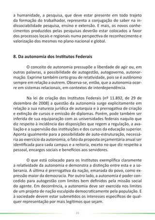 23
a humanidade, a pesquisa, que deve estar presente em todo trajeto
da formação do trabalhador, representa a conjugação do saber na in-
dissociabilidade pesquisa, ensino e extensão. E mais, os novos conhe-
cimentos produzidos pelas pesquisas deverão estar colocados a favor
dos processos locais e regionais numa perspectiva de reconhecimento e
valorização dos mesmos no plano nacional e global.
8. Da autonomia dos Institutos Federais
	 O conceito de autonomia pressupõe a liberdade de agir ou, em
outras palavras, a possibilidade de autogestão, autogoverno, autonor-
mação. Exprime também certo grau de relatividade, pois se é autônomo
sempre em relação a outrem. Observa-se, então, que a autonomia ocor-
re em sistemas relacionais, em contextos de interdependência.
	 Na lei de criação dos Institutos Federais (nº 11.892, de 29 de
dezembro de 2008) a questão da autonomia surge explicitamente em
relação a sua natureza jurídica de autarquia e à prerrogativa de criação
e extinção de cursos e emissão de diplomas. Porém, pode também ser
inferida de sua equiparação com as universidades federais naquilo que
diz respeito à incidência das disposições que regem a regulação, a ava-
liação e a supervisão das instituições e dos cursos da educação superior.
Aponta igualmente para a possibilidade de auto-estruturação, necessá-
ria ao exercício da autonomia, o fato da proposta orçamentária anual ser
identificada para cada campus e a reitoria, exceto no que diz respeito a
pessoal, encargos sociais e benefícios aos servidores.
	 O que está colocado para os Institutos exemplifica claramente
a relatividade da autonomia e demonstra a distinção entre esta e a so-
berania. A última é prerrogativa da nação, emanada do povo, como ex-
pressão maior da democracia. Por outro lado, a autonomia é poder con-
cedido para autogestão com limites bem definidos pela missão social
do agente. Em decorrência, a autonomia deve ser exercida nos limites
de um projeto de nação esculpido democraticamente pela população. E
à sociedade devem estar submetidos os interesses específicos de qual-
quer representação por mais legítimos que sejam.
 