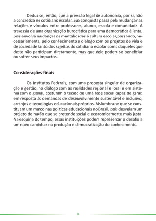 24
	 Deduz-se, então, que a previsão legal de autonomia, por si, não
a concretiza no cotidiano escolar. Sua conquista passa pela mudança nas
relações e vínculos entre professores, alunos, escola e comunidade. A
travessia de uma organização burocrática para uma democrática é lenta,
pois envolve mudanças de mentalidades e cultura escolar, passando, ne-
cessariamente, pelo conhecimento e diálogo com os projetos de vida e
de sociedade tanto dos sujeitos do cotidiano escolar como daqueles que
deste não participam diretamente, mas que dele podem se beneficiar
ou sofrer seus impactos.
Considerações finais
	 Os Institutos Federais, com uma proposta singular de organiza-
ção e gestão, no diálogo com as realidades regional e local e em sinto-
nia com o global, costuram o tecido de uma rede social capaz de gerar,
em resposta às demandas de desenvolvimento sustentável e inclusivo,
arranjos e tecnologias educacionais próprios. Vislumbra-se que se cons-
tituam um marco nas políticas educacionais no Brasil, pois desvelam um
projeto de nação que se pretende social e economicamente mais justa.
Na esquina do tempo, essas instituições podem representar o desafio a
um novo caminhar na produção e democratização do conhecimento.
 