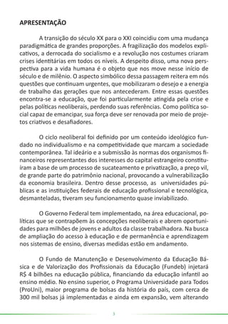 3
APRESENTAÇÃO
	 A transição do século XX para o XXI coincidiu com uma mudança
paradigmática de grandes proporções. A fragilização dos modelos expli-
cativos, a derrocada do socialismo e a revolução nos costumes criaram
crises identitárias em todos os níveis. A despeito disso, uma nova pers-
pectiva para a vida humana é o objeto que nos move nesse início de
século e de milênio. O aspecto simbólico dessa passagem reitera em nós
questões que continuam urgentes, que mobilizaram o desejo e a energia
de trabalho das gerações que nos antecederam. Entre essas questões
encontra-se a educação, que foi particularmente atingida pela crise e
pelas políticas neoliberais, perdendo suas referências. Como política so-
cial capaz de emancipar, sua força deve ser renovada por meio de proje-
tos criativos e desafiadores.
	 O ciclo neoliberal foi definido por um conteúdo ideológico fun-
dado no individualismo e na competitividade que marcam a sociedade
contemporânea. Tal ideário e a submissão às normas dos organismos fi-
nanceiros representantes dos interesses do capital estrangeiro constitu-
íram a base de um processo de sucateamento e privatização, a preço vil,
de grande parte do patrimônio nacional, provocando a vulnerabilização
da economia brasileira. Dentro desse processo, as universidades pú-
blicas e as instituições federais de educação profissional e tecnológica,
desmanteladas, tiveram seu funcionamento quase inviabilizado.
	 O Governo Federal tem implementado, na área educacional, po-
líticas que se contrapõem às concepções neoliberais e abrem oportuni-
dades para milhões de jovens e adultos da classe trabalhadora. Na busca
de ampliação do acesso à educação e de permanência e aprendizagem
nos sistemas de ensino, diversas medidas estão em andamento.
	 O Fundo de Manutenção e Desenvolvimento da Educação Bá-
sica e de Valorização dos Profissionais da Educação (Fundeb) injetará
R$ 4 bilhões na educação pública, financiando da educação infantil ao
ensino médio. No ensino superior, o Programa Universidade para Todos
(ProUni), maior programa de bolsas da história do país, com cerca de
300 mil bolsas já implementadas e ainda em expansão, vem alterando
 