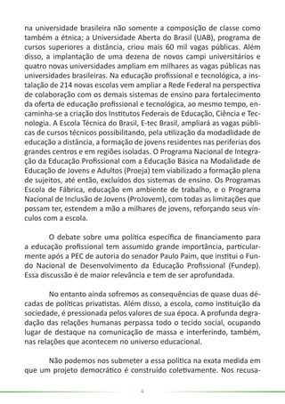 4
na universidade brasileira não somente a composição de classe como
também a étnica; a Universidade Aberta do Brasil (UAB), programa de
cursos superiores a distância, criou mais 60 mil vagas públicas. Além
disso, a implantação de uma dezena de novos campi universitários e
quatro novas universidades ampliam em milhares as vagas públicas nas
universidades brasileiras. Na educação profissional e tecnológica, a ins-
talação de 214 novas escolas vem ampliar a Rede Federal na perspectiva
de colaboração com os demais sistemas de ensino para fortalecimento
da oferta de educação profissional e tecnológica, ao mesmo tempo, en-
caminha-se a criação dos Institutos Federais de Educação, Ciência e Tec-
nologia. A Escola Técnica do Brasil, E-tec Brasil, ampliará as vagas públi-
cas de cursos técnicos possibilitando, pela utilização da modadlidade de
educação a distância, a formação de jovens residentes nas periferias dos
grandes centros e em regiões isoladas. O Programa Nacional de Integra-
ção da Educação Profissional com a Educação Básica na Modalidade de
Educação de Jovens e Adultos (Proeja) tem viabilizado a formação plena
de sujeitos, até então, excluídos dos sistemas de ensino. Os Programas
Escola de Fábrica, educação em ambiente de trabalho, e o Programa
Nacional de Inclusão de Jovens (ProJovem), com todas as limitações que
possam ter, estendem a mão a milhares de jovens, reforçando seus vín-
culos com a escola.
	 O debate sobre uma política específica de financiamento para
a educação profissional tem assumido grande importância, particular-
mente após a PEC de autoria do senador Paulo Paim, que institui o Fun-
do Nacional de Desenvolvimento da Educação Profissional (Fundep).
Essa discussão é de maior relevância e tem de ser aprofundada.
	 No entanto ainda sofremos as consequências de quase duas dé-
cadas de políticas privatistas. Além disso, a escola, como instituição da
sociedade, é pressionada pelos valores de sua época. A profunda degra-
dação das relações humanas perpassa todo o tecido social, ocupando
lugar de destaque na comunicação de massa e interferindo, também,
nas relações que acontecem no universo educacional.
	 Não podemos nos submeter a essa política na exata medida em
que um projeto democrático é construído coletivamente. Nos recusa-
 