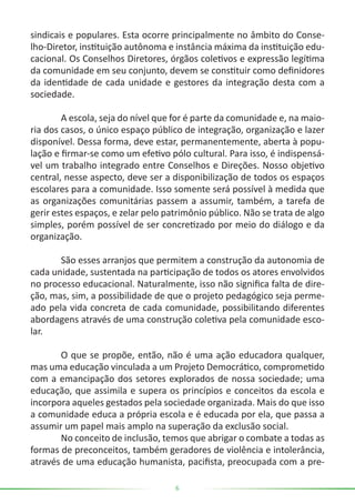 6
sindicais e populares. Esta ocorre principalmente no âmbito do Conse-
lho-Diretor, instituição autônoma e instância máxima da instituição edu-
cacional. Os Conselhos Diretores, órgãos coletivos e expressão legítima
da comunidade em seu conjunto, devem se constituir como definidores
da identidade de cada unidade e gestores da integração desta com a
sociedade.
	 A escola, seja do nível que for é parte da comunidade e, na maio-
ria dos casos, o único espaço público de integração, organização e lazer
disponível. Dessa forma, deve estar, permanentemente, aberta à popu-
lação e firmar-se como um efetivo pólo cultural. Para isso, é indispensá-
vel um trabalho integrado entre Conselhos e Direções. Nosso objetivo
central, nesse aspecto, deve ser a disponibilização de todos os espaços
escolares para a comunidade. Isso somente será possível à medida que
as organizações comunitárias passem a assumir, também, a tarefa de
gerir estes espaços, e zelar pelo patrimônio público. Não se trata de algo
simples, porém possível de ser concretizado por meio do diálogo e da
organização.
	 São esses arranjos que permitem a construção da autonomia de
cada unidade, sustentada na participação de todos os atores envolvidos
no processo educacional. Naturalmente, isso não significa falta de dire-
ção, mas, sim, a possibilidade de que o projeto pedagógico seja perme-
ado pela vida concreta de cada comunidade, possibilitando diferentes
abordagens através de uma construção coletiva pela comunidade esco-
lar.
	 O que se propõe, então, não é uma ação educadora qualquer,
mas uma educação vinculada a um Projeto Democrático, comprometido
com a emancipação dos setores explorados de nossa sociedade; uma
educação, que assimila e supera os princípios e conceitos da escola e
incorpora aqueles gestados pela sociedade organizada. Mais do que isso
a comunidade educa a própria escola e é educada por ela, que passa a
assumir um papel mais amplo na superação da exclusão social.
	 No conceito de inclusão, temos que abrigar o combate a todas as
formas de preconceitos, também geradores de violência e intolerância,
através de uma educação humanista, pacifista, preocupada com a pre-
 