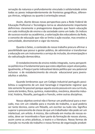 7
servação da natureza e profundamente vinculada à solidariedade entre
todos os povos independentemente de fronteiras geográficas, diferen-
ças étnicas, religiosas ou quanto à orientação sexual.
	 Assim, diante dessas novas perspectivas para a Rede Federal de
Educação Profissinal e Tecnológica torna-se absolutamente importante
definirmos claramente o protagonismo daqueles que fazem educação
em cada instituição de ensino e da sociedade como um todo. Os índices
de sucesso escolar ou acadêmico, a valorização dos educadores da Rede,
o conceito de educação que não se limita à ação escolar, mas envolve a
comunidade, desmonstram o vigor da mesma.
	 Quanto à Setec, o conteúdo do nosso trabalho procura afirmar a
possibilidade que possui o gestor público, de administrar e transformar
a educação em um instrumento a serviço da inclusão, da emancipação e
da radicalização democrática.
	 O restabelecimento do ensino médio integrado, numa perspecti-
va politécnica é fundamental para que estes objetivos sejam alcançados.
Igualmente, o Proeja é parte indissolúvel desta política por seu potencial
inclusivo e de restabelecimento do vínculo educacional para jovens-
adultos e adultos.
	 Quando lembramos que um Colégio Industrial português possi-
bilitou o surgimento de um José Saramago é importante registrar que
isto somente foi possível porque aquela escola possuía em seu currículo,
como ele lembra, física, química, matemática, mecânica, desenho indus-
trial, história, filosofia, português e francês, entre outras disciplinas.
	 Nosso objetivo central não é formar um profissional para o mer-
cado, mas sim um cidadão para o mundo do trabalho, o qual poderia
ser tanto técnico, como um filósofo, um escritor ou tudo isto. Significa
superar o preconceito de classe de que um trabalhador não pode ser um
intelectual, um artista. A música, tão cultivada em muitas de nossas es-
colas, deve ser incentivada e fazer parte da formação de nossos alunos,
assim como as artes plásticas, o teatro e a literatura. Novas formas de
inserção no mundo do trabalho e novas formas de organização produti-
 