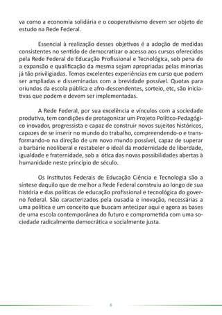 8
va como a economia solidária e o cooperativismo devem ser objeto de
estudo na Rede Federal.
	 Essencial à realização desses objetivos é a adoção de medidas
consistentes no sentido de democratizar o acesso aos cursos oferecidos
pela Rede Federal de Educação Profissional e Tecnológica, sob pena de
a expansão e qualificação da mesma sejam apropriadas pelas minorias
já tão priviligiadas. Temos excelentes experiências em curso que podem
ser ampliadas e disseminadas com a brevidade possível. Quotas para
oriundos da escola pública e afro-descendentes, sorteio, etc, são inicia-
tivas que podem e devem ser implementadas.
	 A Rede Federal, por sua excelência e vínculos com a sociedade
produtiva, tem condições de protagonizar um Projeto Político-Pedagógi-
co inovador, progressista e capaz de construir novos sujeitos históricos,
capazes de se inserir no mundo do trabalho, compreendendo-o e trans-
formando-o na direção de um novo mundo possível, capaz de superar
a barbárie neoliberal e restabeler o ideal da modernidade de liberdade,
igualdade e fraternidade, sob a ótica das novas possibilidades abertas à
humanidade neste princípio de século.
	 Os Institutos Federais de Educação Ciência e Tecnologia são a
síntese daquilo que de melhor a Rede Federal construiu ao longo de sua
história e das políticas de educação profissional e tecnológica do gover-
no federal. São caracterizados pela ousadia e inovação, necessárias a
uma política e um conceito que buscam antecipar aqui e agora as bases
de uma escola contemporânea do futuro e comprometida com uma so-
ciedade radicalmente democrática e socialmente justa.
 