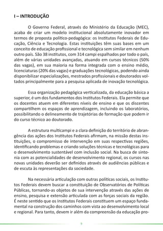 9
I – INTRODUÇÃO
	 O Governo Federal, através do Ministério da Educação (MEC),
acaba de criar um modelo institucional absolutamente inovador em
termos de proposta político-pedagógica: os Institutos Federais de Edu-
cação, Ciência e Tecnologia. Estas instituições têm suas bases em um
conceito de educação profissional e tecnológica sem similar em nenhum
outro país. São 38 institutos, com 314 campi espalhados por todo o país,
além de várias unidades avançadas, atuando em cursos técnicos (50%
das vagas), em sua maioria na forma integrada com o ensino médio,
licenciaturas (20% das vagas) e graduações tecnológicas, podendo ainda
disponibilizar especializações, mestrados profissionais e doutorados vol-
tados principalmente para a pesquisa aplicada de inovação tecnológica.
	 Essa organização pedagógica verticalizada, da educação básica a
superior, é um dos fundamentos dos Institutos Federais. Ela permite que
os docentes atuem em diferentes níveis de ensino e que os discentes
compartilhem os espaços de aprendizagem, incluindo os laboratórios,
possibilitando o delineamento de trajetórias de formação que podem ir
do curso técnico ao doutorado.
	 A estrutura multicampi e a clara definição do território de abran-
gência das ações dos Institutos Federais afirmam, na missão destas ins-
tituições, o compromisso de intervenção em suas respectivas regiões,
identificando problemas e criando soluções técnicas e tecnológicas para
o desenvolvimento sustentável com inclusão social. Na busca de sinto-
nia com as potencialidades de desenvolvimento regional, os cursos nas
novas unidades deverão ser definidos através de audiências públicas e
de escuta às representações da sociedade.
	 Na necessária articulação com outras políticas sociais, os Institu-
tos Federais devem buscar a constituição de Observatórios de Políticas
Públicas, tornando-as objetos de sua intervenção através das ações de
ensino, pesquisa e extensão articulada com as forças sociais da região.
É neste sentido que os Institutos Federais constituem um espaço funda-
mental na construção dos caminhos com vista ao desenvolvimento local
e regional. Para tanto, devem ir além da compreensão da educação pro-
 
